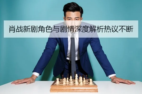 肖战新剧角色与剧情深度解析热议不断
