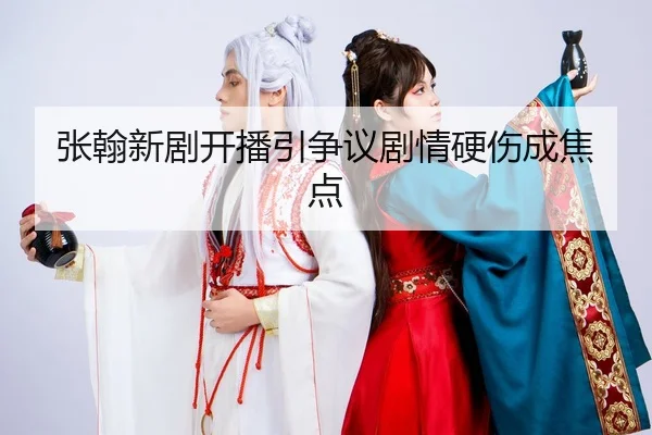 张翰新剧开播引争议剧情硬伤成焦点